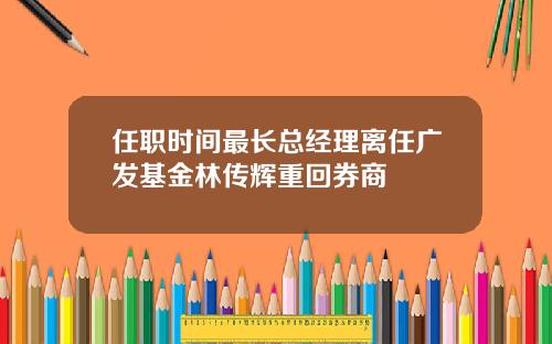 任职时间最长总经理离任广发基金林传辉重回券商