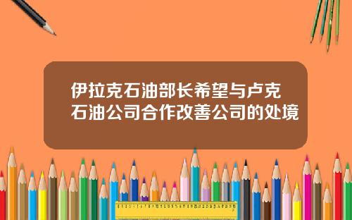 伊拉克石油部长希望与卢克石油公司合作改善公司的处境