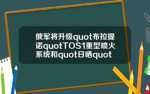 俄军将升级quot布拉提诺quotTOS1重型喷火系统和quot日晒quot火箭炮