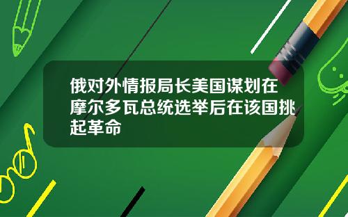 俄对外情报局长美国谋划在摩尔多瓦总统选举后在该国挑起革命