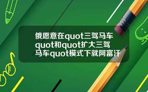 俄愿意在quot三驾马车quot和quot扩大三驾马车quot模式下就阿富汗问题进行沟通