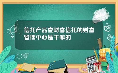 信托产品壹财富信托的财富管理中心是干嘛的