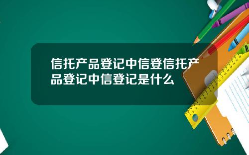 信托产品登记中信登信托产品登记中信登记是什么