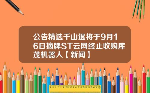 公告精选千山退将于9月16日摘牌ST云网终止收购库茂机器人【新闻】