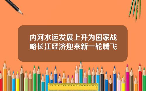 内河水运发展上升为国家战略长江经济迎来新一轮腾飞