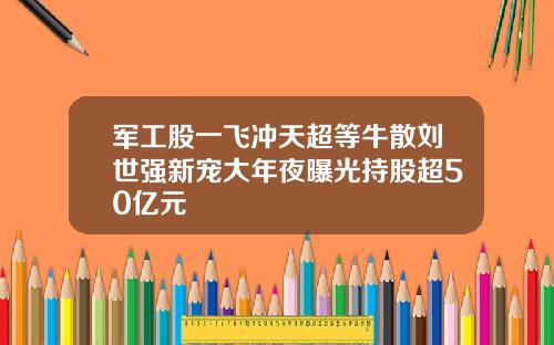 军工股一飞冲天超等牛散刘世强新宠大年夜曝光持股超50亿元