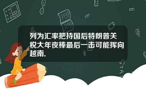 列为汇率把持国后特朗普关税大年夜棒最后一击可能挥向越南.