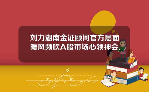 刘力湖南金证顾问官方层面暖风频吹A股市场心领神会.