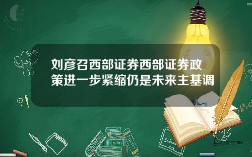 刘彦召西部证券西部证券政策进一步紧缩仍是未来主基调