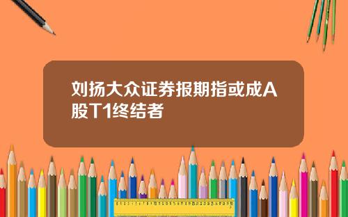 刘扬大众证券报期指或成A股T1终结者