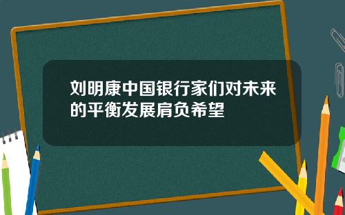 刘明康中国银行家们对未来的平衡发展肩负希望