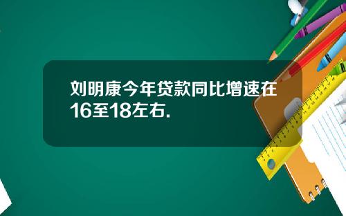 刘明康今年贷款同比增速在16至18左右.