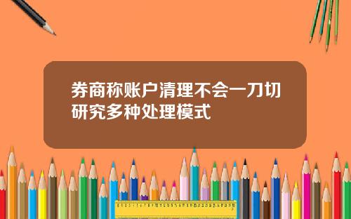 券商称账户清理不会一刀切研究多种处理模式