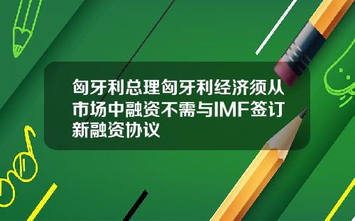 匈牙利总理匈牙利经济须从市场中融资不需与IMF签订新融资协议