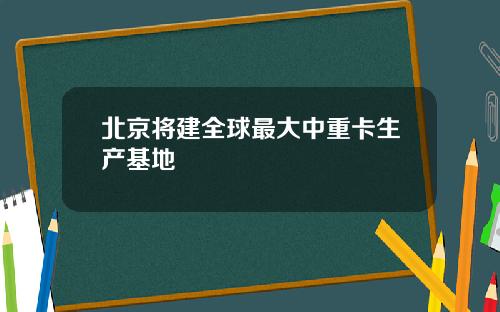 北京将建全球最大中重卡生产基地