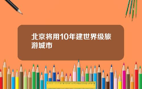 北京将用10年建世界级旅游城市