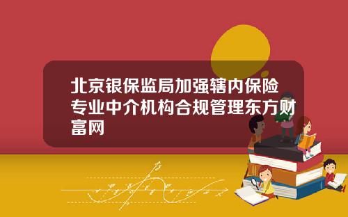 北京银保监局加强辖内保险专业中介机构合规管理东方财富网