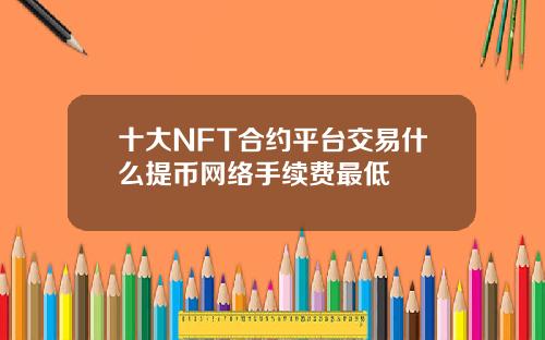 十大NFT合约平台交易什么提币网络手续费最低