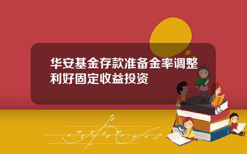 华安基金存款准备金率调整利好固定收益投资