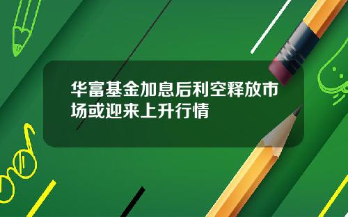 华富基金加息后利空释放市场或迎来上升行情