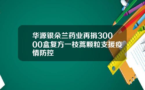 华源银朵兰药业再捐30000盒复方一枝蒿颗粒支援疫情防控