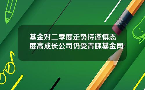 基金对二季度走势持谨慎态度高成长公司仍受青睐基金网