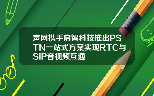 声网携手启智科技推出PSTN一站式方案实现RTC与SIP音视频互通