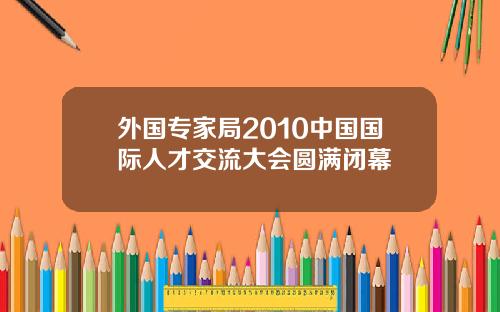 外国专家局2010中国国际人才交流大会圆满闭幕