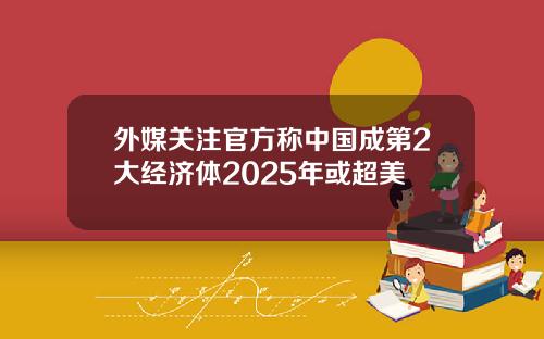 外媒关注官方称中国成第2大经济体2025年或超美