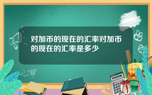 对加币的现在的汇率对加币的现在的汇率是多少