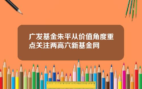 广发基金朱平从价值角度重点关注两高六新基金网