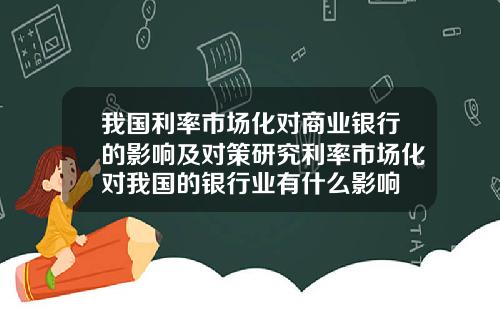 我国利率市场化对商业银行的影响及对策研究利率市场化对我国的银行业有什么影响