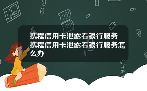 携程信用卡泄露看银行服务携程信用卡泄露看银行服务怎么办