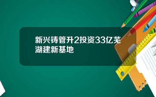 新兴铸管升2投资33亿芜湖建新基地