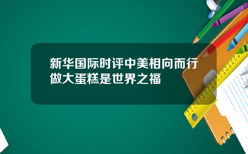 新华国际时评中美相向而行做大蛋糕是世界之福