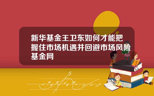 新华基金王卫东如何才能把握住市场机遇并回避市场风险基金网