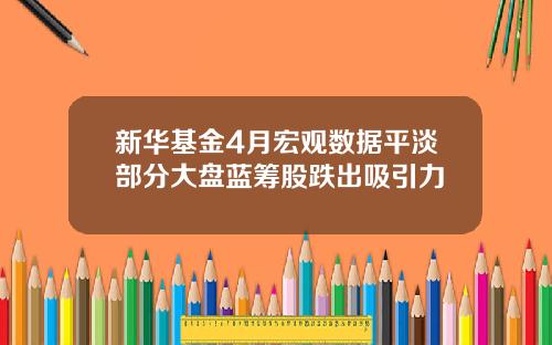 新华基金4月宏观数据平淡部分大盘蓝筹股跌出吸引力