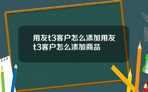 用友t3客户怎么添加用友t3客户怎么添加商品