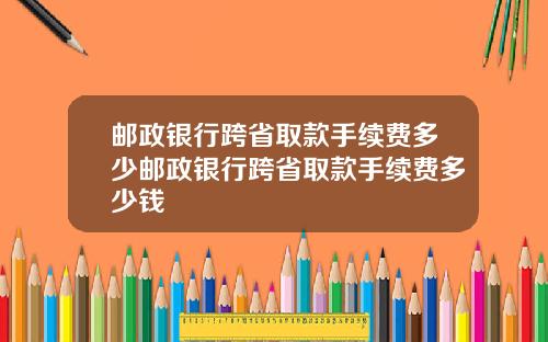 邮政银行跨省取款手续费多少邮政银行跨省取款手续费多少钱