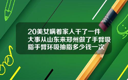 20美女瞒着家人干了一件大事从山东来郑州做了手臂吸脂手臂环吸抽脂多少钱一次