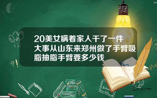 20美女瞒着家人干了一件大事从山东来郑州做了手臂吸脂抽脂手臂要多少钱