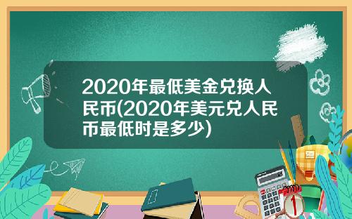 2020年最低美金兑换人民币(2020年美元兑人民币最低时是多少)