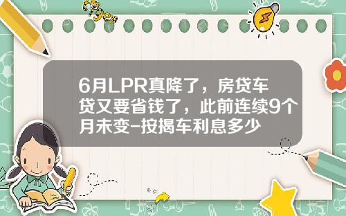 6月LPR真降了，房贷车贷又要省钱了，此前连续9个月未变-按揭车利息多少