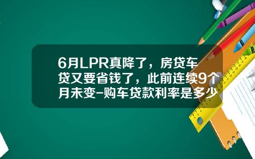 6月LPR真降了，房贷车贷又要省钱了，此前连续9个月未变-购车贷款利率是多少