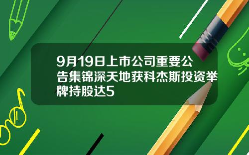 9月19日上市公司重要公告集锦深天地获科杰斯投资举牌持股达5