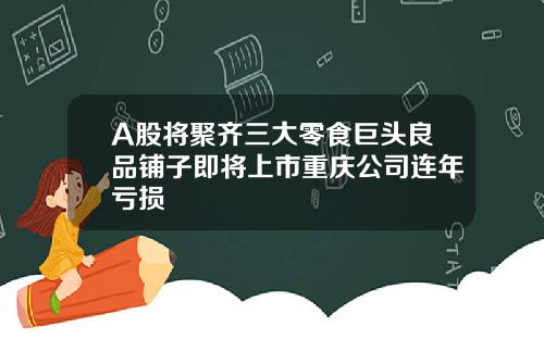 A股将聚齐三大零食巨头良品铺子即将上市重庆公司连年亏损