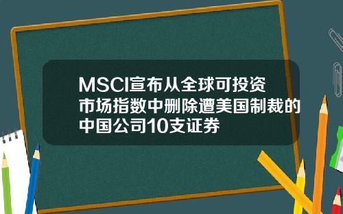 MSCI宣布从全球可投资市场指数中删除遭美国制裁的中国公司10支证券