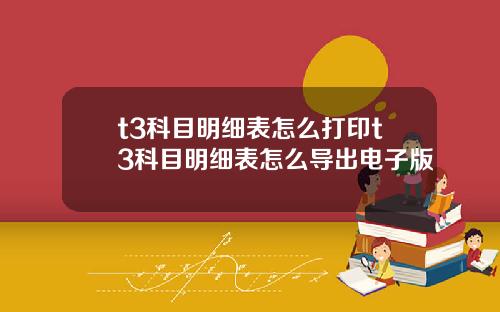 t3科目明细表怎么打印t3科目明细表怎么导出电子版