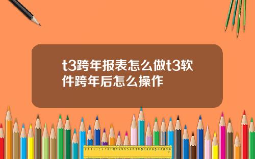 t3跨年报表怎么做t3软件跨年后怎么操作