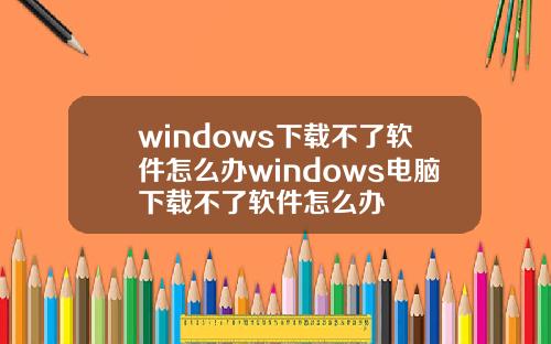 windows下载不了软件怎么办windows电脑下载不了软件怎么办